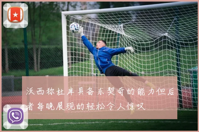 沃西称杜库具备东契奇的能力但后者每晚展现的轻松令人惊叹