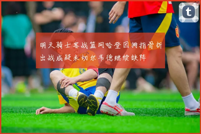 明天骑士客战篮网哈登因拇指骨折出战成疑米切尔韦德继续缺阵