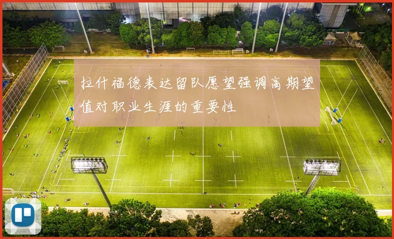拉什福德表达留队愿望强调高期望值对职业生涯的重要性