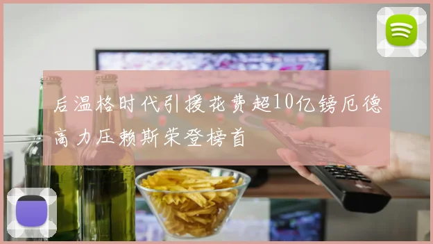 后温格时代引援花费超10亿镑厄德高力压赖斯荣登榜首