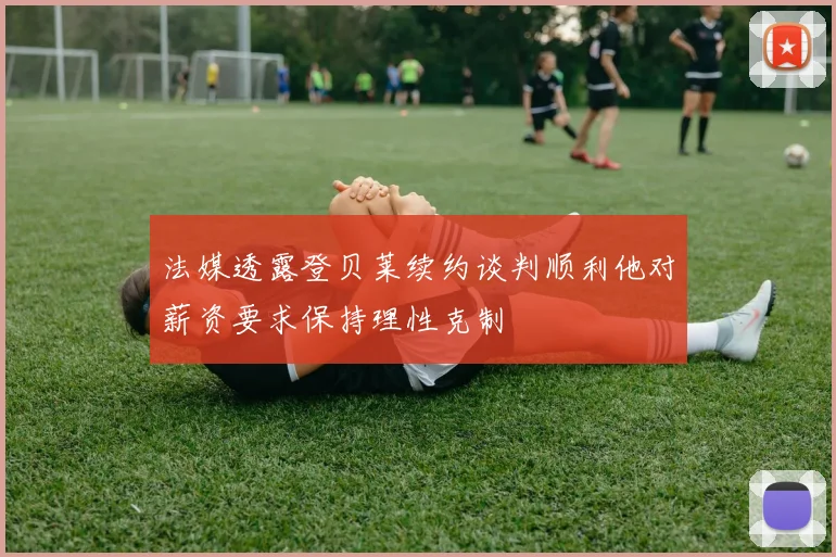 法媒透露登贝莱续约谈判顺利他对薪资要求保持理性克制