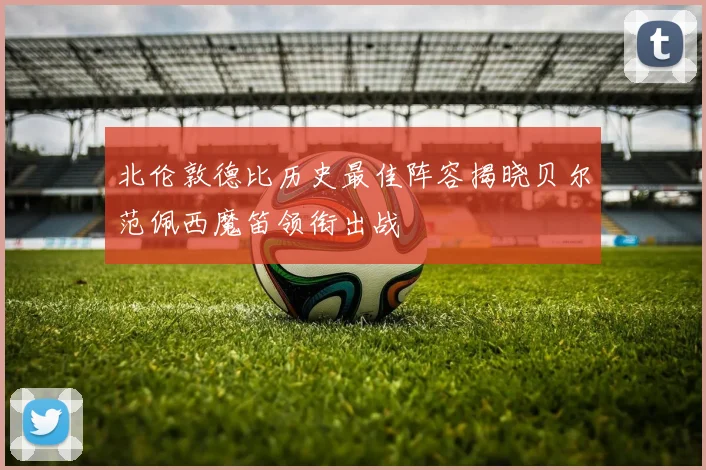 北伦敦德比历史最佳阵容揭晓贝尔范佩西魔笛领衔出战