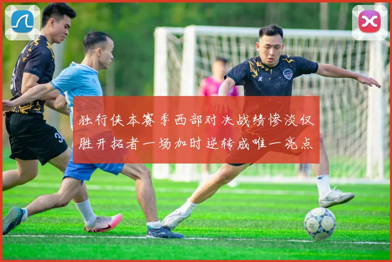 独行侠本赛季西部对决战绩惨淡仅胜开拓者一场加时逆转成唯一亮点