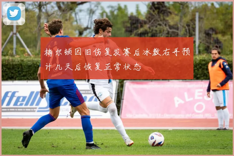 梅尔顿因旧伤复发赛后冰敷右手预计几天后恢复正常状态
