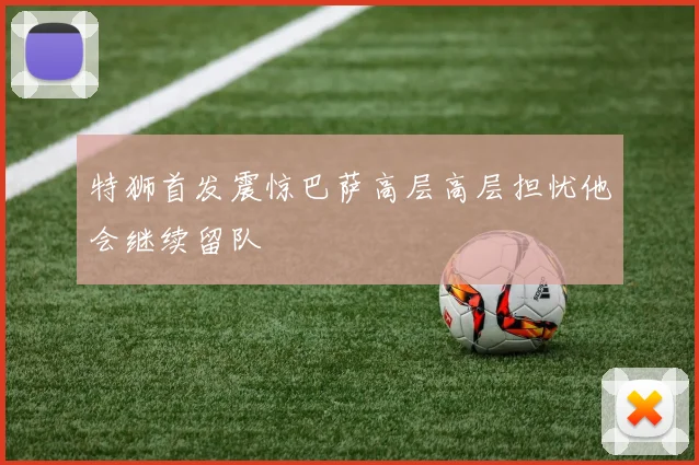 特狮首发震惊巴萨高层高层担忧他会继续留队