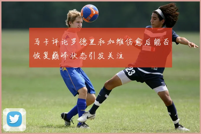 马卡评论罗德里和加维伤愈后能否恢复巅峰状态引发关注