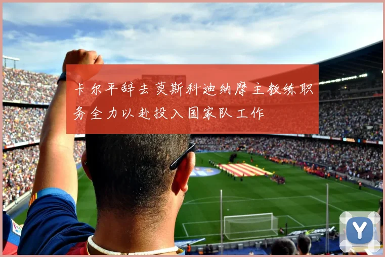 卡尔平辞去莫斯科迪纳摩主教练职务全力以赴投入国家队工作