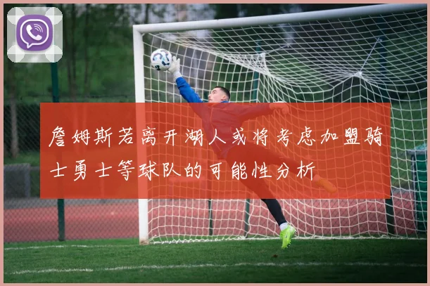 詹姆斯若离开湖人或将考虑加盟骑士勇士等球队的可能性分析