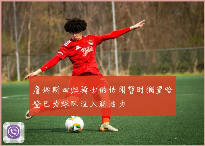 詹姆斯回归骑士的传闻暂时搁置哈登已为球队注入新活力