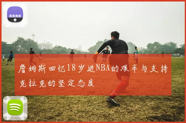 詹姆斯回忆18岁进NBA的艰辛与支持克拉克的坚定态度