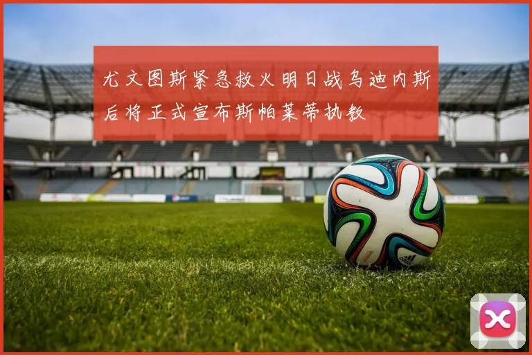 尤文图斯紧急救火明日战乌迪内斯后将正式宣布斯帕莱蒂执教