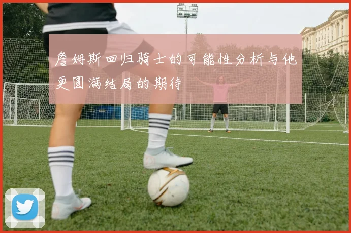詹姆斯回归骑士的可能性分析与他更圆满结局的期待