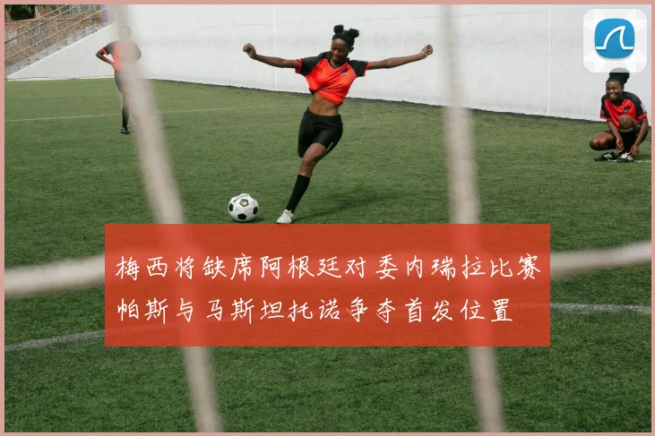 梅西将缺席阿根廷对委内瑞拉比赛帕斯与马斯坦托诺争夺首发位置