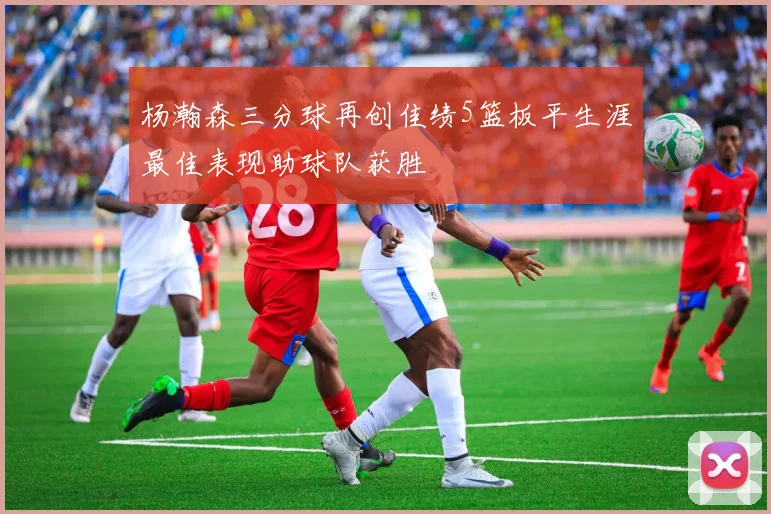 杨瀚森三分球再创佳绩5篮板平生涯最佳表现助球队获胜