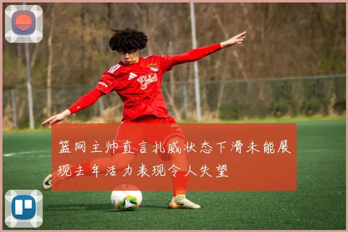 篮网主帅直言扎威状态下滑未能展现去年活力表现令人失望