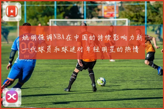 姚明强调NBA在中国的持续影响力新一代球员和球迷对年轻明星的热情不减