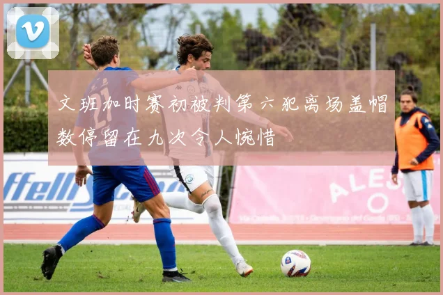 文班加时赛初被判第六犯离场盖帽数停留在九次令人惋惜